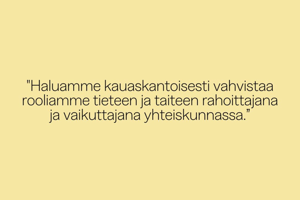 Kuvassa keltaisella taustalla teksti: Haluamme kauaskantoisesti vahvistaa rooliamme tieteen ja taiteen rahoittajana ja vaikuttajana yhteiskunnassa.