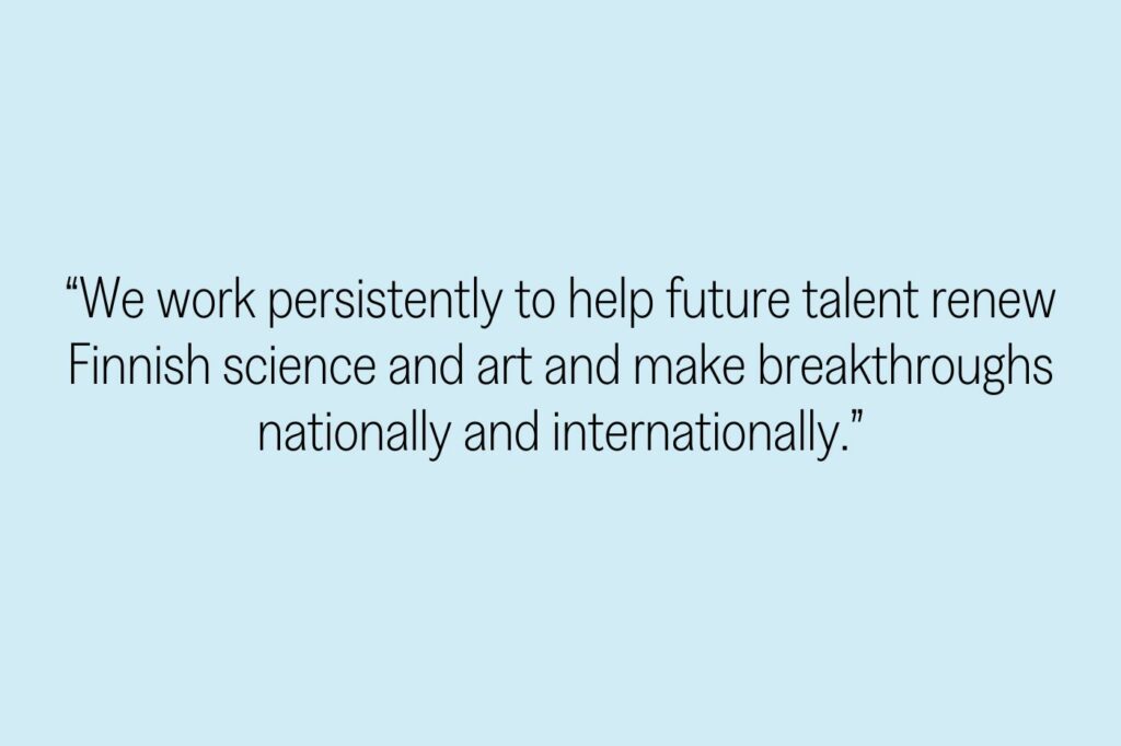 “We work persistently to help future talent renew Finnish science and art and make breakthroughs nationally and internationally.”